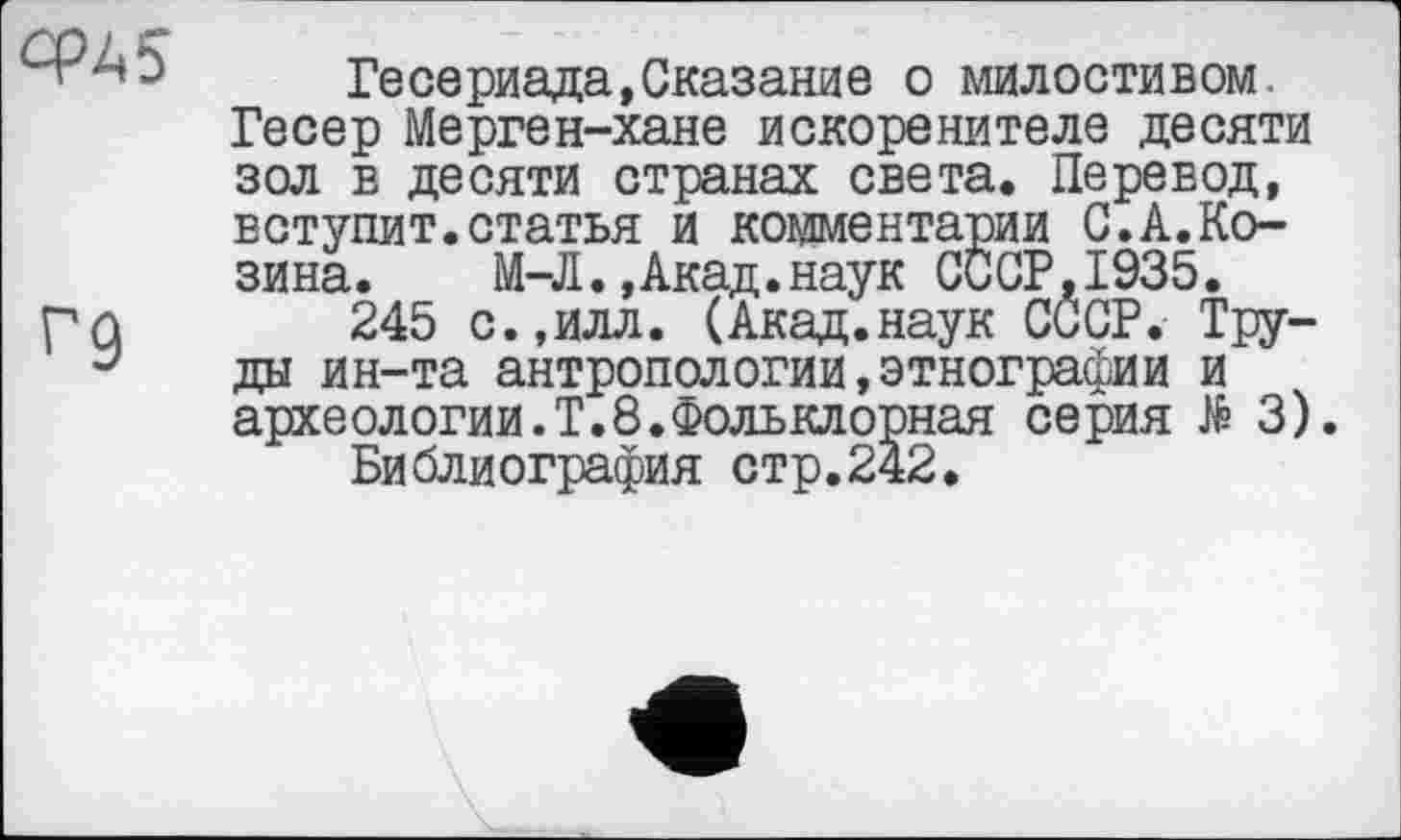 ﻿cpÀ5
Г9
Гесериада,Сказание о милостивом. Гесер Мерген-хане искоренителе десяти зол в десяти странах света. Перевод, вступит.статья и комментарии С.А.Козина. М-Л.,Акад.наук СССР,1935.
245 с.,илл. (Акад.наук СССР. Труды ин-та антропологии,этнографии и археологии.Т.8.Фольклорная серия № 3).
Библиография стр.242.